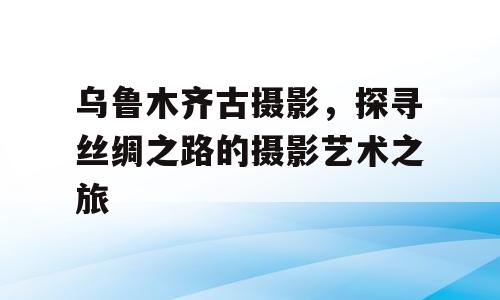 乌鲁木齐古摄影，探寻丝绸之路的摄影艺术之旅
