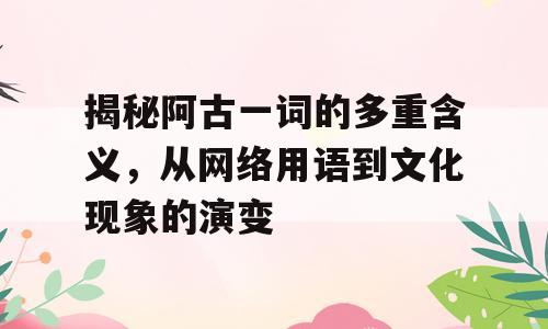 揭秘阿古一词的多重含义，从网络用语到文化现象的演变