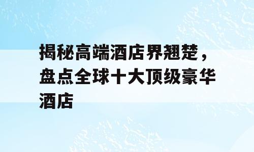 揭秘高端酒店界翘楚，盘点全球十大顶级豪华酒店