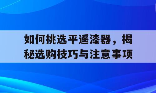 如何挑选平遥漆器，揭秘选购技巧与注意事项