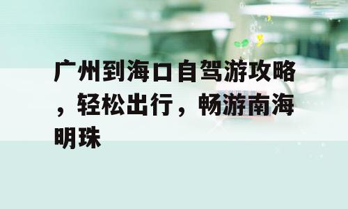 广州到海口自驾游攻略，轻松出行，畅游南海明珠
