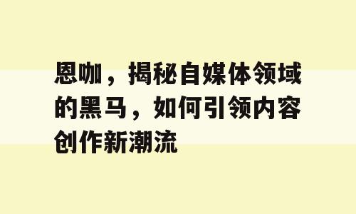恩咖，揭秘自媒体领域的黑马，如何引领内容创作新潮流