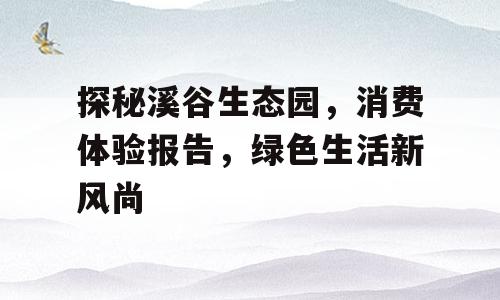 探秘溪谷生态园，消费体验报告，绿色生活新风尚