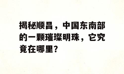 揭秘顺昌，中国东南部的一颗璀璨明珠，它究竟在哪里？