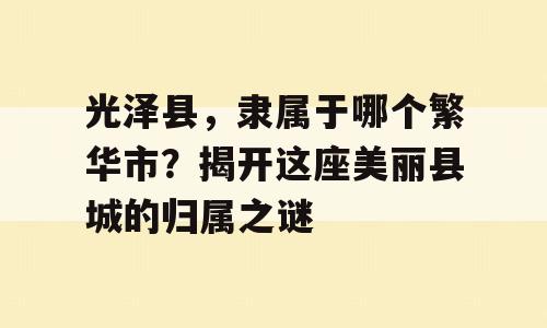 光泽县，隶属于哪个繁华市？揭开这座美丽县城的归属之谜