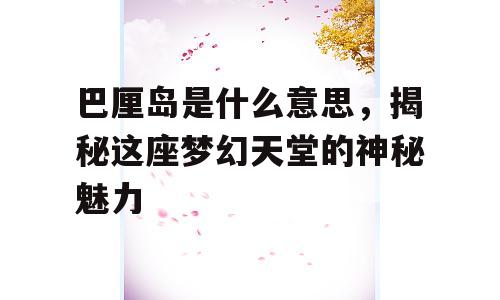 巴厘岛是什么意思，揭秘这座梦幻天堂的神秘魅力