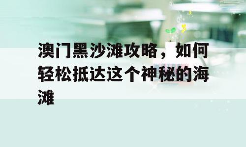 澳门黑沙滩攻略，如何轻松抵达这个神秘的海滩