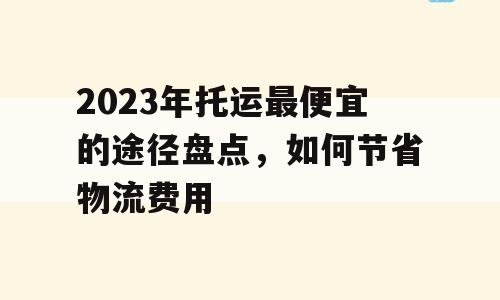 2023年托运最便宜的途径盘点，如何节省物流费用