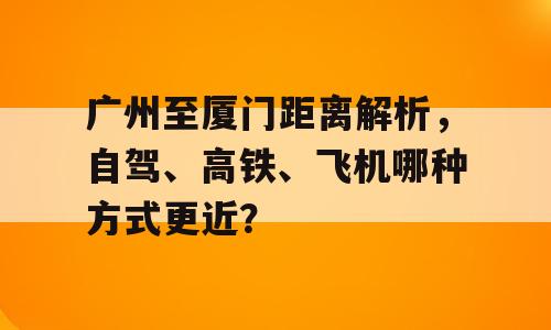 广州至厦门距离解析，自驾、高铁、飞机哪种方式更近？