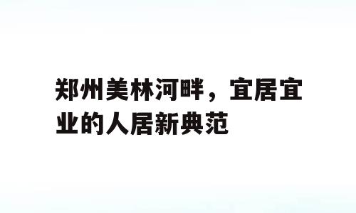 郑州美林河畔，宜居宜业的人居新典范
