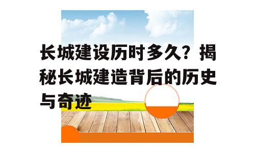 长城建设历时多久？揭秘长城建造背后的历史与奇迹