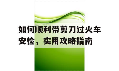 如何顺利带剪刀过火车安检，实用攻略指南