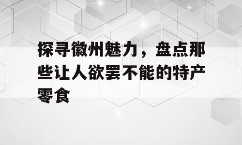 探寻徽州魅力，盘点那些让人欲罢不能的特产零食