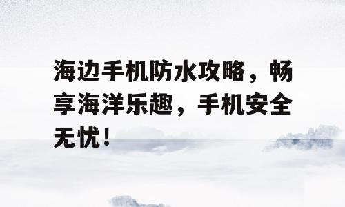 海边手机防水攻略，畅享海洋乐趣，手机安全无忧！