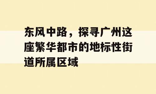 东风中路，探寻广州这座繁华都市的地标性街道所属区域