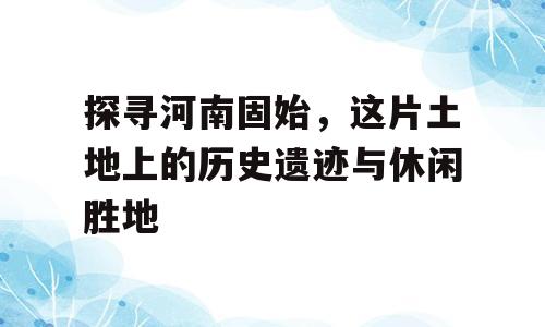 探寻河南固始，这片土地上的历史遗迹与休闲胜地