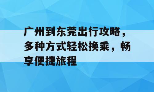 广州到东莞出行攻略，多种方式轻松换乘，畅享便捷旅程