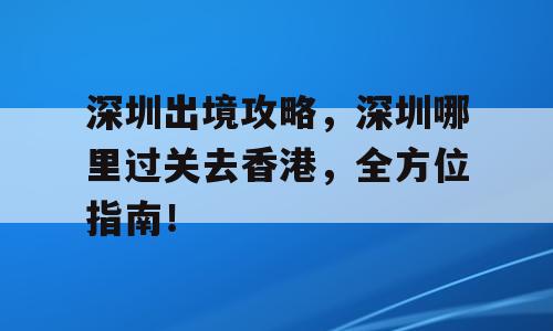深圳出境攻略，深圳哪里过关去香港，全方位指南！