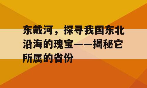 东戴河，探寻我国东北沿海的瑰宝——揭秘它所属的省份
