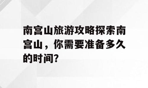 南宫山旅游攻略探索南宫山，你需要准备多久的时间？