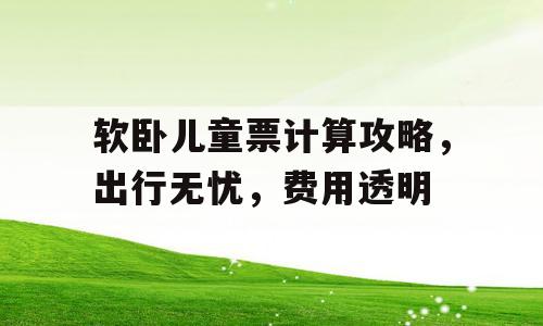 软卧儿童票计算攻略，出行无忧，费用透明