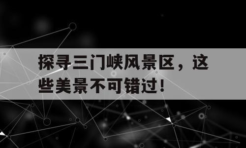探寻三门峡风景区，这些美景不可错过！