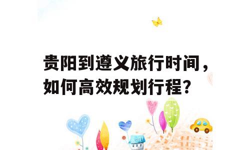 贵阳到遵义旅行时间，如何高效规划行程？