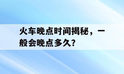 火车晚点时间揭秘，一般会晚点多久？