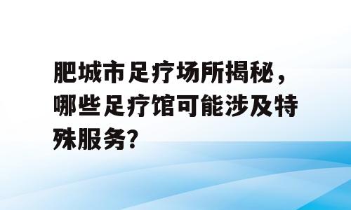 肥城市足疗场所揭秘，哪些足疗馆可能涉及特殊服务？