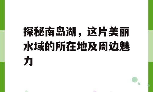 探秘南岛湖，这片美丽水域的所在地及周边魅力