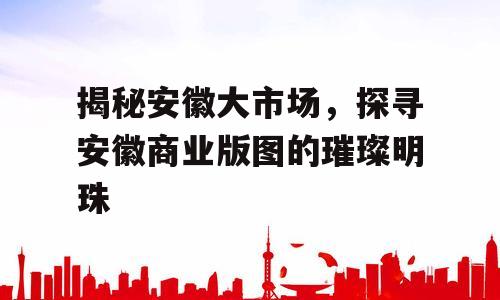 揭秘安徽大市场，探寻安徽商业版图的璀璨明珠