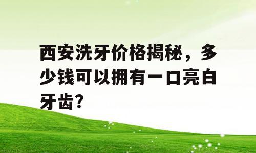 西安洗牙价格揭秘，多少钱可以拥有一口亮白牙齿？