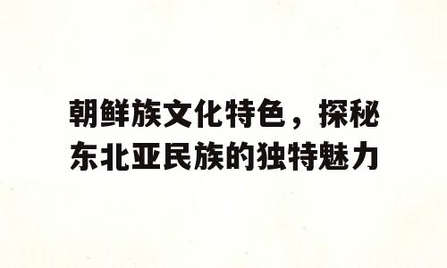 朝鲜族文化特色，探秘东北亚民族的独特魅力
