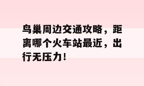 鸟巢周边交通攻略，距离哪个火车站最近，出行无压力！