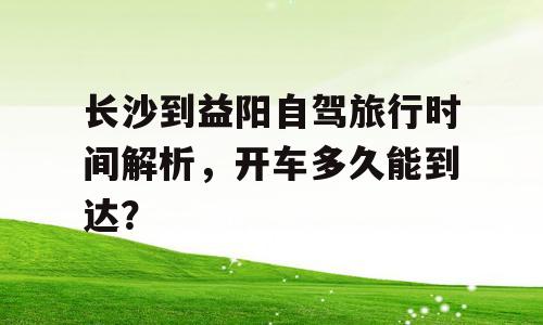 长沙到益阳自驾旅行时间解析，开车多久能到达？