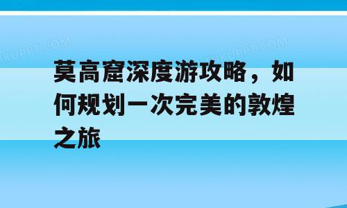 莫高窟深度游攻略，如何规划一次完美的敦煌之旅