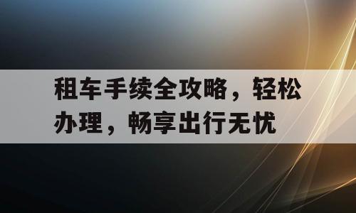 租车手续全攻略，轻松办理，畅享出行无忧