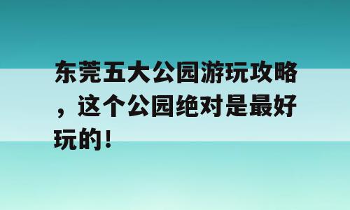 东莞五大公园游玩攻略，这个公园绝对是最好玩的！