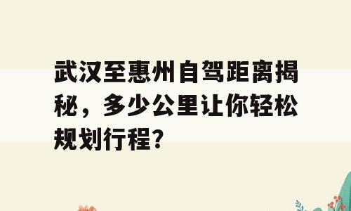 武汉至惠州自驾距离揭秘，多少公里让你轻松规划行程？