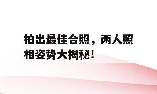 拍出最佳合照，两人照相姿势大揭秘！
