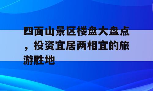 四面山景区楼盘大盘点，投资宜居两相宜的旅游胜地
