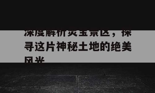 深度解析灵宝景区，探寻这片神秘土地的绝美风光