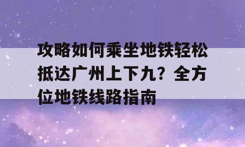攻略如何乘坐地铁轻松抵达广州上下九？全方位地铁线路指南