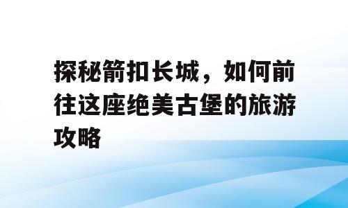 探秘箭扣长城，如何前往这座绝美古堡的旅游攻略