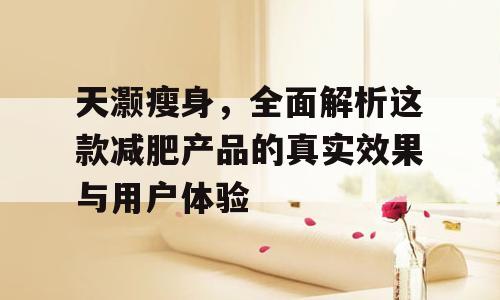 天灏瘦身，全面解析这款减肥产品的真实效果与用户体验