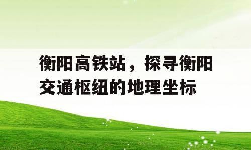 衡阳高铁站，探寻衡阳交通枢纽的地理坐标