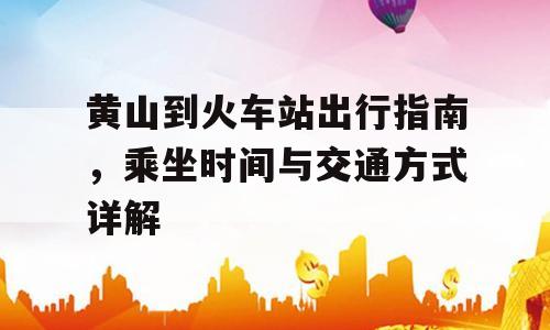 黄山到火车站出行指南，乘坐时间与交通方式详解