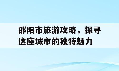 邵阳市旅游攻略，探寻这座城市的独特魅力