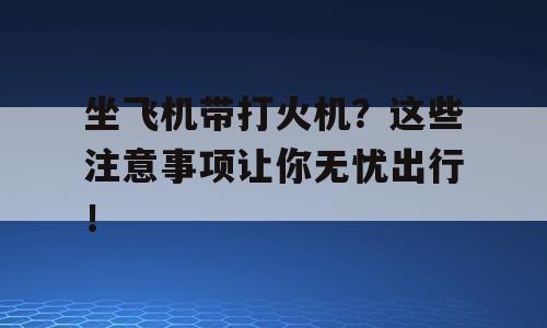 坐飞机带打火机？这些注意事项让你无忧出行！