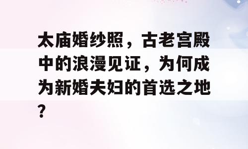 太庙婚纱照，古老宫殿中的浪漫见证，为何成为新婚夫妇的首选之地？